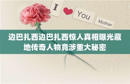 边巴扎西边巴扎西惊人真相曝光藏地传奇人物竟涉重大秘密