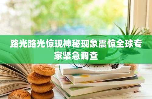 路光路光惊现神秘现象震惊全球专家紧急调查