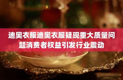 迪奥衣服迪奥衣服疑现重大质量问题消费者权益引发行业震动