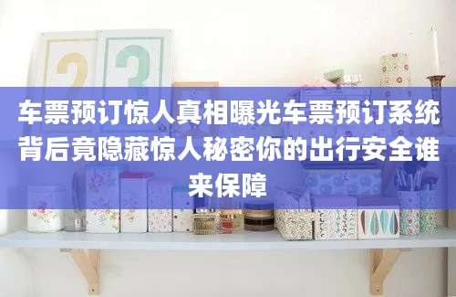 车票预订惊人真相曝光车票预订系统背后竟隐藏惊人秘密你的出行安全谁来保障