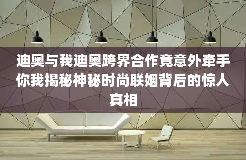 迪奥与我迪奥跨界合作竟意外牵手你我揭秘神秘时尚联姻背后的惊人真相