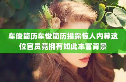车俊简历车俊简历揭露惊人内幕这位官员竟拥有如此丰富背景