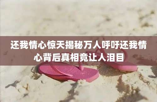 还我情心惊天揭秘万人呼吁还我情心背后真相竟让人泪目