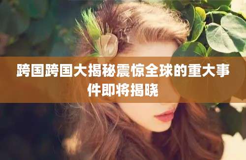 跨国跨国大揭秘震惊全球的重大事件即将揭晓
