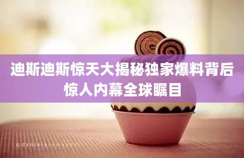 迪斯迪斯惊天大揭秘独家爆料背后惊人内幕全球瞩目