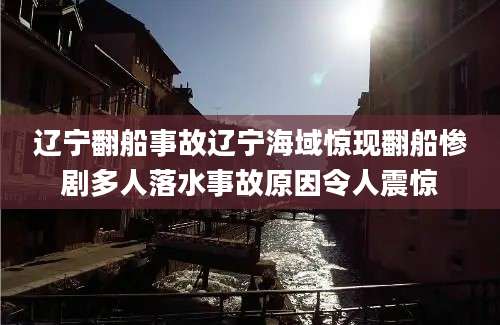 辽宁翻船事故辽宁海域惊现翻船惨剧多人落水事故原因令人震惊