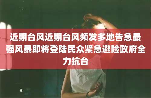 近期台风近期台风频发多地告急最强风暴即将登陆民众紧急避险政府全力抗台