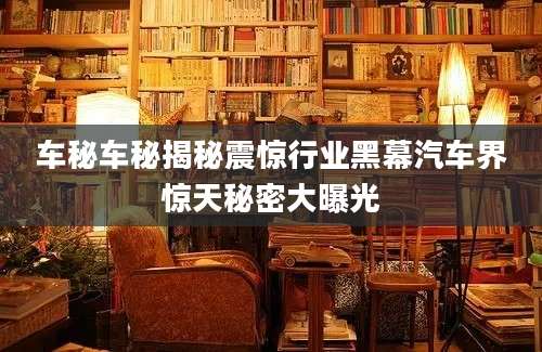 车秘车秘揭秘震惊行业黑幕汽车界惊天秘密大曝光