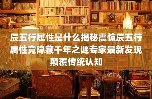 辰五行属性是什么揭秘震惊辰五行属性竟隐藏千年之谜专家最新发现颠覆传统认知