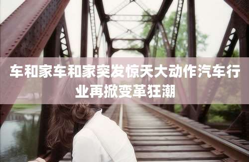 车和家车和家突发惊天大动作汽车行业再掀变革狂潮