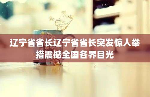 辽宁省省长辽宁省省长突发惊人举措震撼全国各界目光