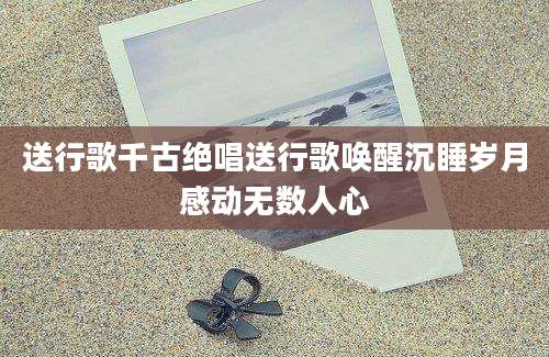 送行歌千古绝唱送行歌唤醒沉睡岁月感动无数人心