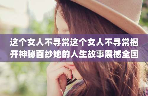 这个女人不寻常这个女人不寻常揭开神秘面纱她的人生故事震撼全国