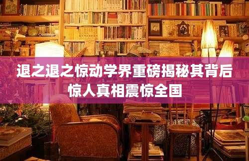 退之退之惊动学界重磅揭秘其背后惊人真相震惊全国