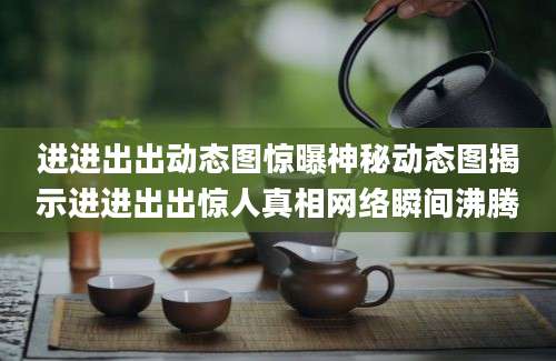 进进出出动态图惊曝神秘动态图揭示进进出出惊人真相网络瞬间沸腾
