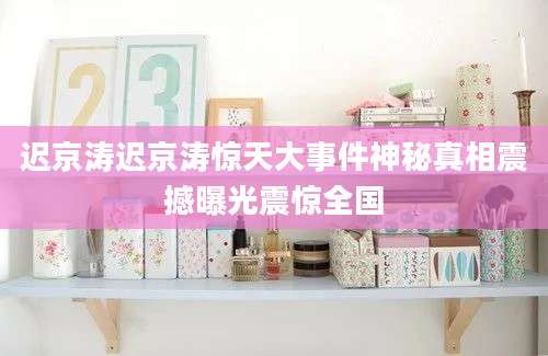 迟京涛迟京涛惊天大事件神秘真相震撼曝光震惊全国