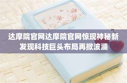 达摩院官网达摩院官网惊现神秘新发现科技巨头布局再掀波澜