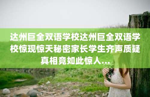达州巨全双语学校达州巨全双语学校惊现惊天秘密家长学生齐声质疑真相竟如此惊人...