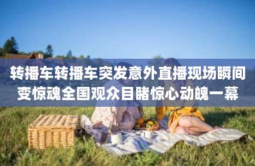 转播车转播车突发意外直播现场瞬间变惊魂全国观众目睹惊心动魄一幕
