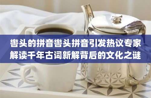 辔头的拼音辔头拼音引发热议专家解读千年古词新解背后的文化之谜
