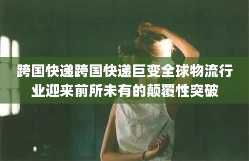 跨国快递跨国快递巨变全球物流行业迎来前所未有的颠覆性突破