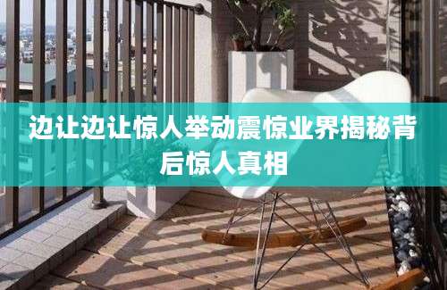 边让边让惊人举动震惊业界揭秘背后惊人真相