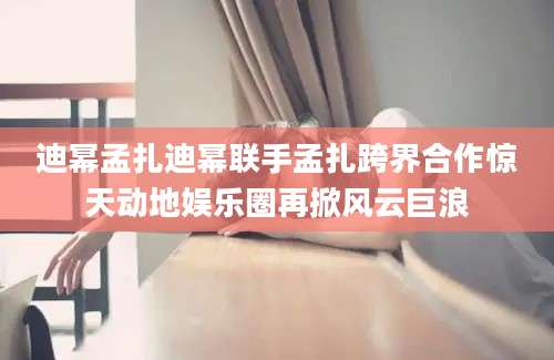 迪幂孟扎迪幂联手孟扎跨界合作惊天动地娱乐圈再掀风云巨浪