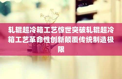 轧辊超冷箱工艺惊世突破轧辊超冷箱工艺革命性创新颠覆传统制造极限