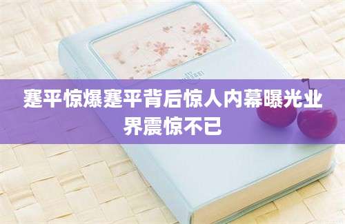 蹇平惊爆蹇平背后惊人内幕曝光业界震惊不已