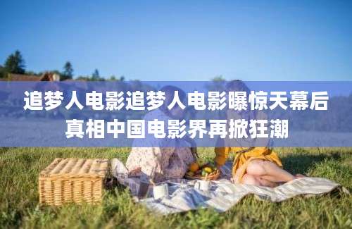 追梦人电影追梦人电影曝惊天幕后真相中国电影界再掀狂潮