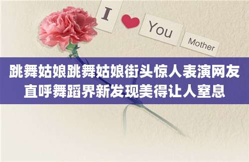 跳舞姑娘跳舞姑娘街头惊人表演网友直呼舞蹈界新发现美得让人窒息
