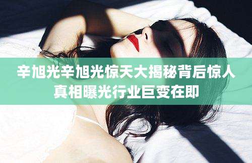 辛旭光辛旭光惊天大揭秘背后惊人真相曝光行业巨变在即