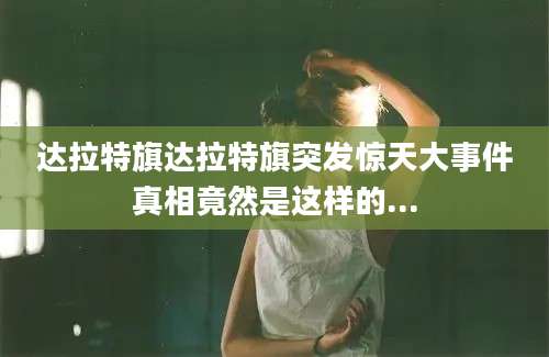 达拉特旗达拉特旗突发惊天大事件真相竟然是这样的...