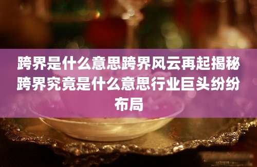 跨界是什么意思跨界风云再起揭秘跨界究竟是什么意思行业巨头纷纷布局
