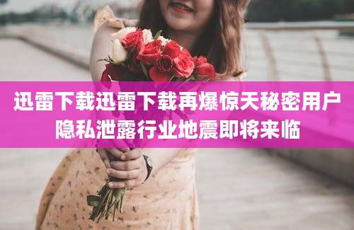 迅雷下载迅雷下载再爆惊天秘密用户隐私泄露行业地震即将来临