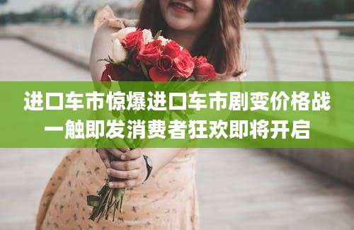 进口车市惊爆进口车市剧变价格战一触即发消费者狂欢即将开启