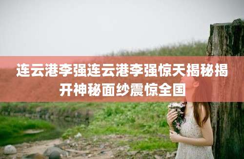 连云港李强连云港李强惊天揭秘揭开神秘面纱震惊全国