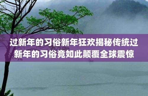 过新年的习俗新年狂欢揭秘传统过新年的习俗竟如此颠覆全球震惊