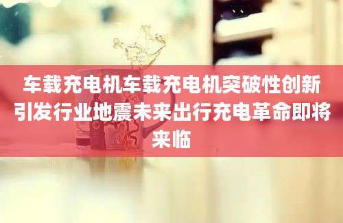 车载充电机车载充电机突破性创新引发行业地震未来出行充电革命即将来临