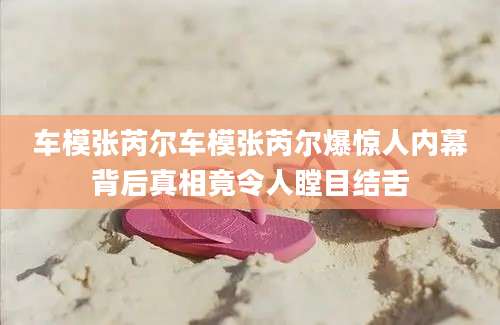 车模张芮尔车模张芮尔爆惊人内幕背后真相竟令人瞠目结舌