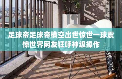 足球帝足球帝横空出世惊世一球震惊世界网友狂呼神级操作