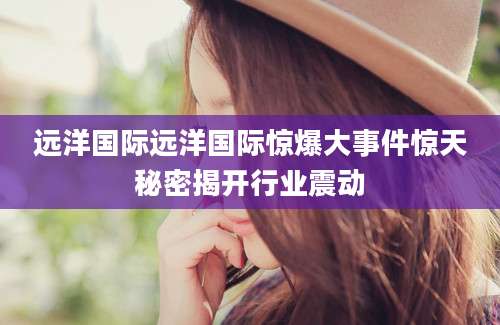 远洋国际远洋国际惊爆大事件惊天秘密揭开行业震动