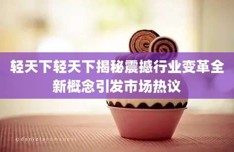 轻天下轻天下揭秘震撼行业变革全新概念引发市场热议