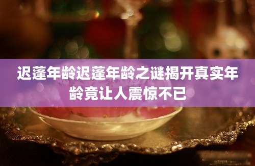 迟蓬年龄迟蓬年龄之谜揭开真实年龄竟让人震惊不已
