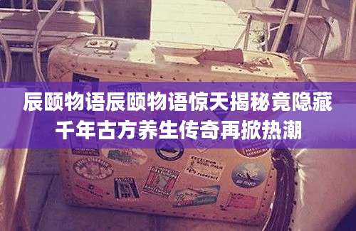 辰颐物语辰颐物语惊天揭秘竟隐藏千年古方养生传奇再掀热潮