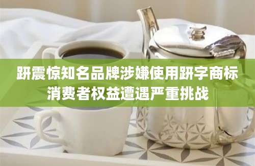 趼震惊知名品牌涉嫌使用趼字商标消费者权益遭遇严重挑战