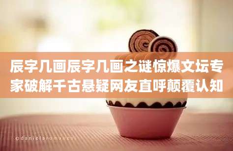 辰字几画辰字几画之谜惊爆文坛专家破解千古悬疑网友直呼颠覆认知