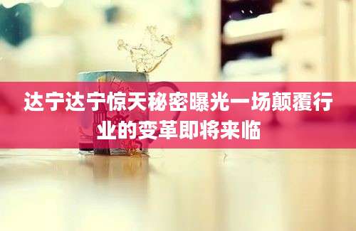 达宁达宁惊天秘密曝光一场颠覆行业的变革即将来临
