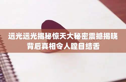 远光远光揭秘惊天大秘密震撼揭晓背后真相令人瞠目结舌