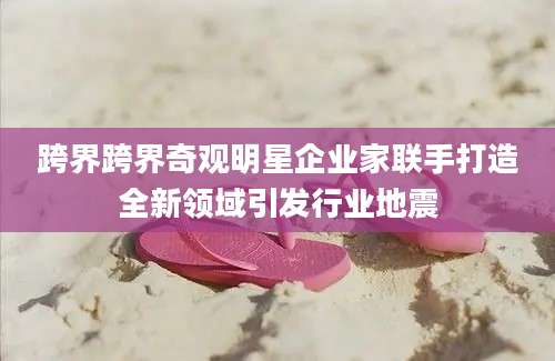跨界跨界奇观明星企业家联手打造全新领域引发行业地震